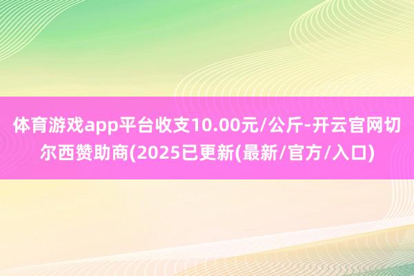 体育游戏app平台收支10.00元/公斤-开云官网切尔西赞助商(2025已更新(最新/官方/入口)