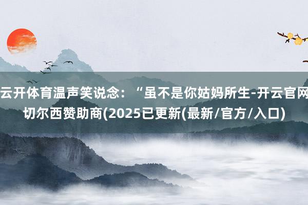 云开体育温声笑说念：“虽不是你姑妈所生-开云官网切尔西赞助商(2025已更新(最新/官方/入口)