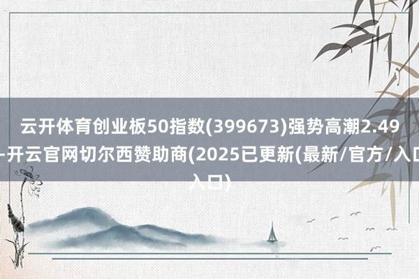 云开体育创业板50指数(399673)强势高潮2.49%-开云官网切尔西赞助商(2025已更新(最新/官方/入口)