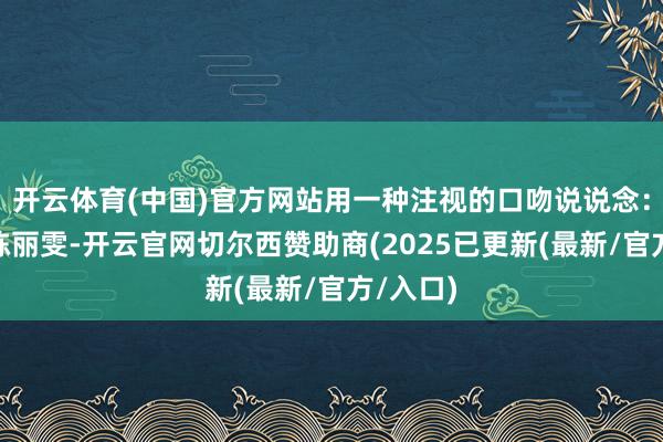 开云体育(中国)官方网站用一种注视的口吻说说念:“我叫陈丽雯-开云官网切尔西赞助商(2025已更新(最新/官方/入口)