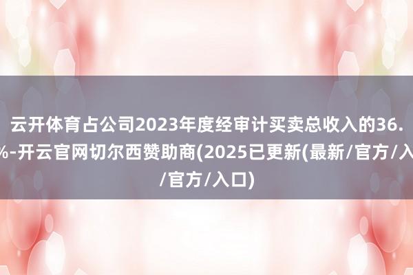 云开体育占公司2023年度经审计买卖总收入的36.79%-开云官网切尔西赞助商(2025已更新(最新/官方/入口)