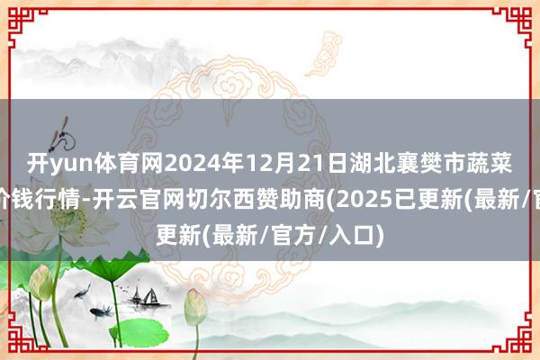 开yun体育网2024年12月21日湖北襄樊市蔬菜批发市集价钱行情-开云官网切尔西赞助商(2025已更新(最新/官方/入口)