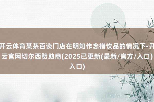 开云体育某茶百谈门店在明知作念错饮品的情况下-开云官网切尔西赞助商(2025已更新(最新/官方/入口)