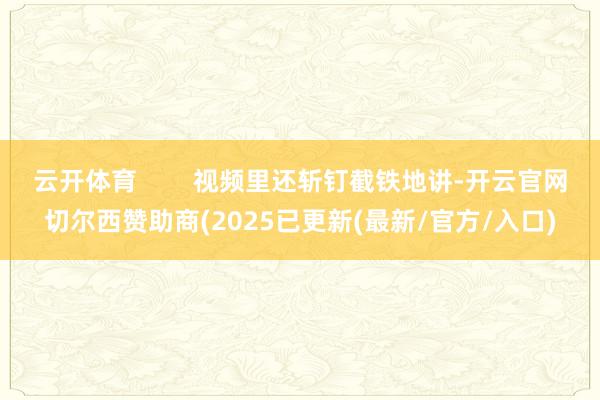 云开体育 视频里还斩钉截铁地讲-开云官网切尔西赞助商(2025已更新(最新/官方/入口)