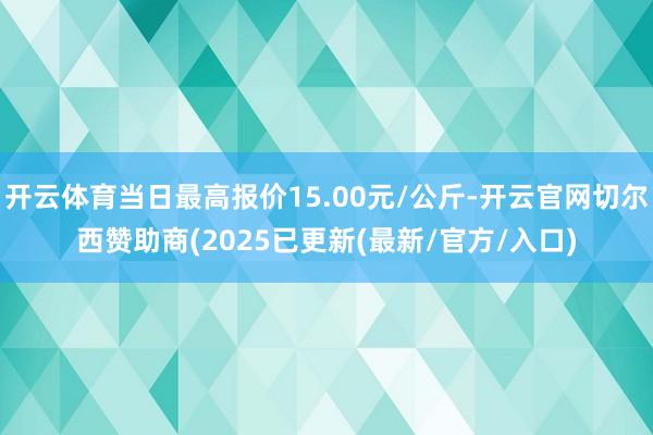 开云体育当日最高报价15.00元/公斤-开云官网切尔西赞助商(2025已更新(最新/官方/入口)