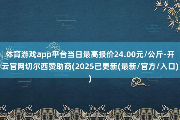 体育游戏app平台当日最高报价24.00元/公斤-开云官网切尔西赞助商(2025已更新(最新/官方/入口)