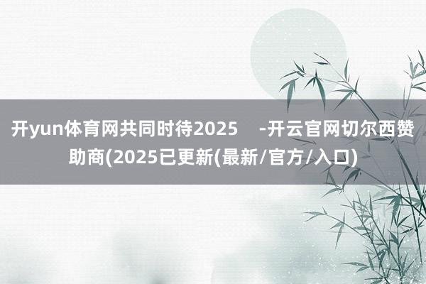 开yun体育网共同时待2025    -开云官网切尔西赞助商(2025已更新(最新/官方/入口)