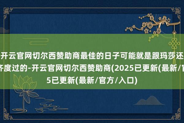 开云官网切尔西赞助商最佳的日子可能就是跟玛莎还有原定一齐度过的-开云官网切尔西赞助商(2025已更新(最新/官方/入口)