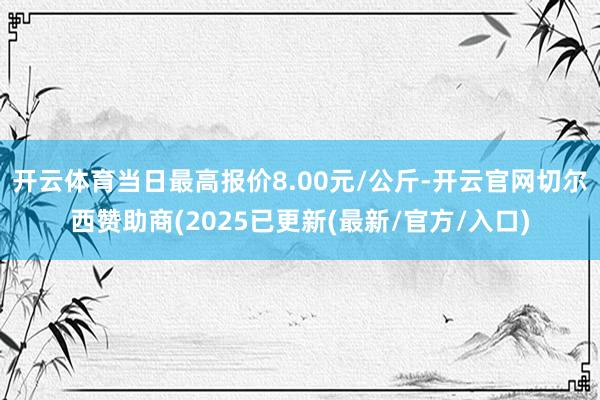 开云体育当日最高报价8.00元/公斤-开云官网切尔西赞助商(2025已更新(最新/官方/入口)