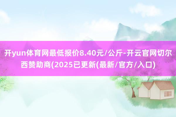 开yun体育网最低报价8.40元/公斤-开云官网切尔西赞助商(2025已更新(最新/官方/入口)