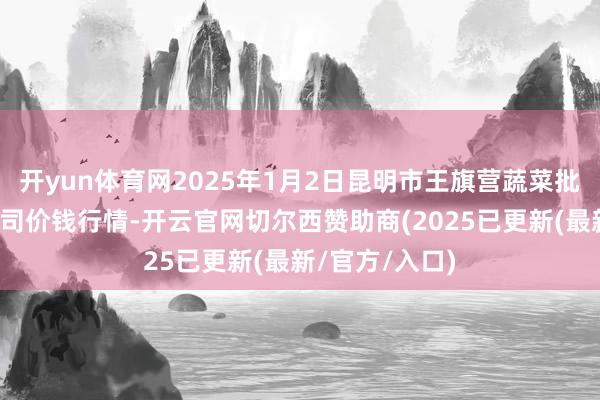 开yun体育网2025年1月2日昆明市王旗营蔬菜批发市集有限公司价钱行情-开云官网切尔西赞助商(2025已更新(最新/官方/入口)