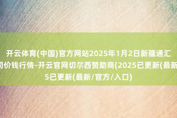 开云体育(中国)官方网站2025年1月2日新疆通汇市集有限公司价钱行情-开云官网切尔西赞助商(2025已更新(最新/官方/入口)