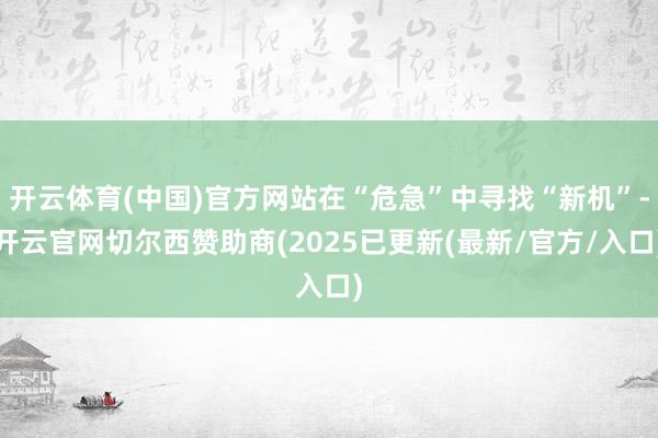 开云体育(中国)官方网站在“危急”中寻找“新机”-开云官网切尔西赞助商(2025已更新(最新/官方/入口)