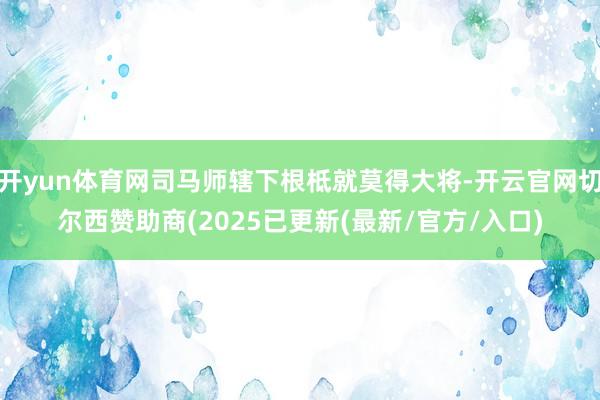 开yun体育网司马师辖下根柢就莫得大将-开云官网切尔西赞助商(2025已更新(最新/官方/入口)