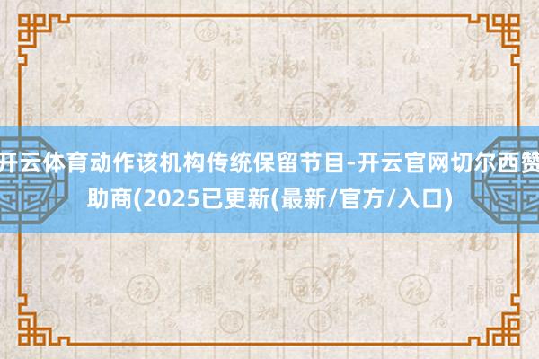 开云体育动作该机构传统保留节目-开云官网切尔西赞助商(2025已更新(最新/官方/入口)