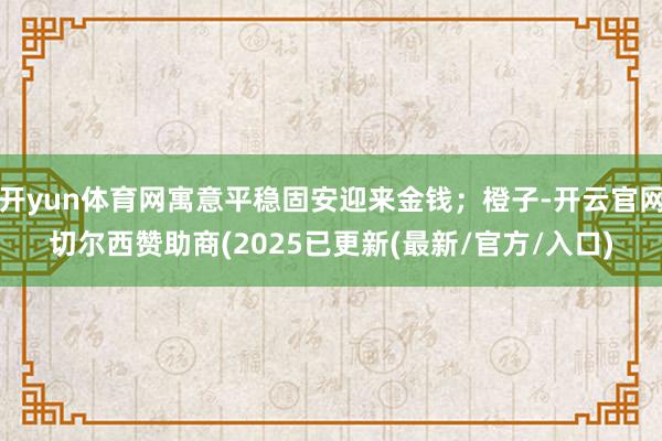 开yun体育网寓意平稳固安迎来金钱;橙子-开云官网切尔西赞助商(2025已更新(最新/官方/入口)