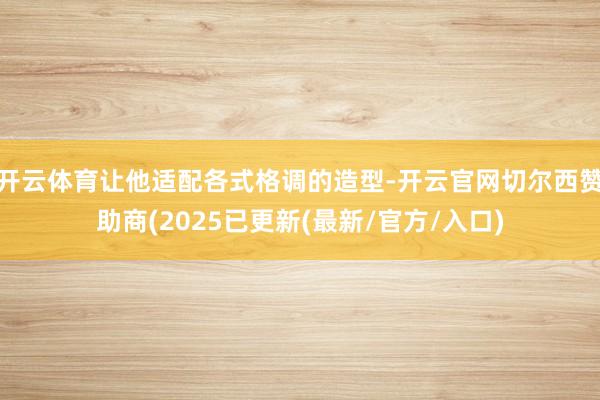 开云体育让他适配各式格调的造型-开云官网切尔西赞助商(2025已更新(最新/官方/入口)