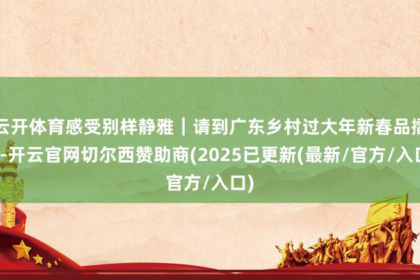 云开体育感受别样静雅｜请到广东乡村过大年新春品擂茶-开云官网切尔西赞助商(2025已更新(最新/官方/入口)