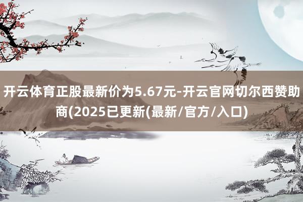 开云体育正股最新价为5.67元-开云官网切尔西赞助商(2025已更新(最新/官方/入口)