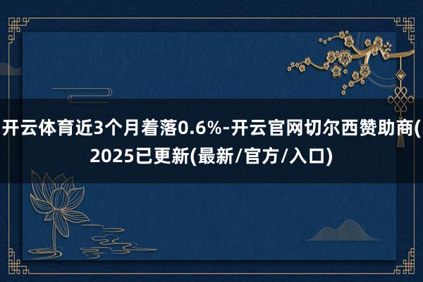 开云体育近3个月着落0.6%-开云官网切尔西赞助商(2025已更新(最新/官方/入口)