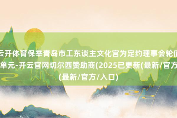 云开体育保举青岛市工东谈主文化宫为定约理事会轮值理事长单元-开云官网切尔西赞助商(2025已更新(最新/官方/入口)