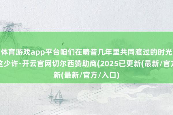 体育游戏app平台咱们在畴昔几年里共同渡过的时光诠释了这少许-开云官网切尔西赞助商(2025已更新(最新/官方/入口)