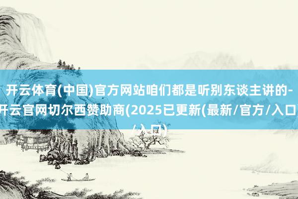 开云体育(中国)官方网站咱们都是听别东谈主讲的-开云官网切尔西赞助商(2025已更新(最新/官方/入口)