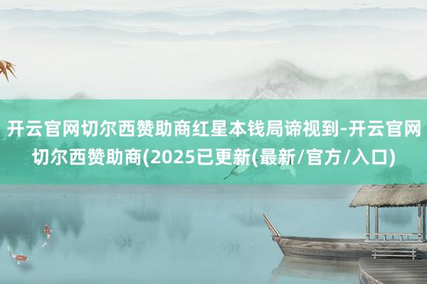 开云官网切尔西赞助商　　红星本钱局谛视到-开云官网切尔西赞助商(2025已更新(最新/官方/入口)