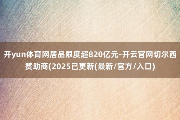 开yun体育网居品限度超820亿元-开云官网切尔西赞助商(2025已更新(最新/官方/入口)