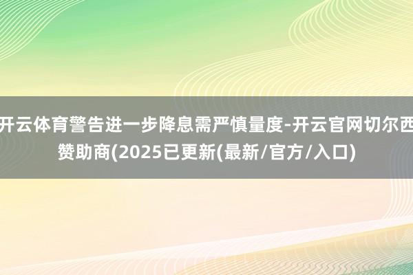 开云体育警告进一步降息需严慎量度-开云官网切尔西赞助商(2025已更新(最新/官方/入口)