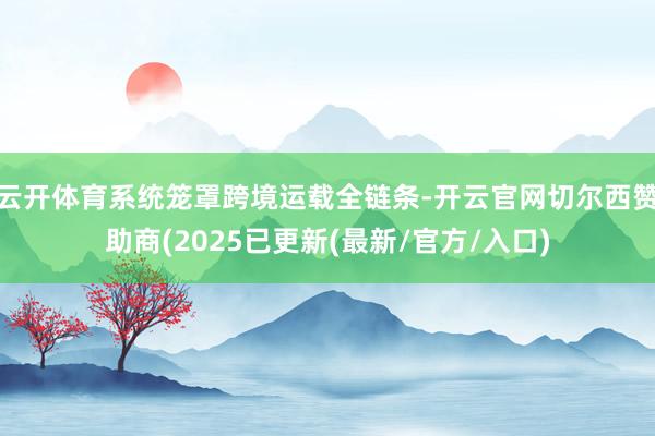 云开体育系统笼罩跨境运载全链条-开云官网切尔西赞助商(2025已更新(最新/官方/入口)