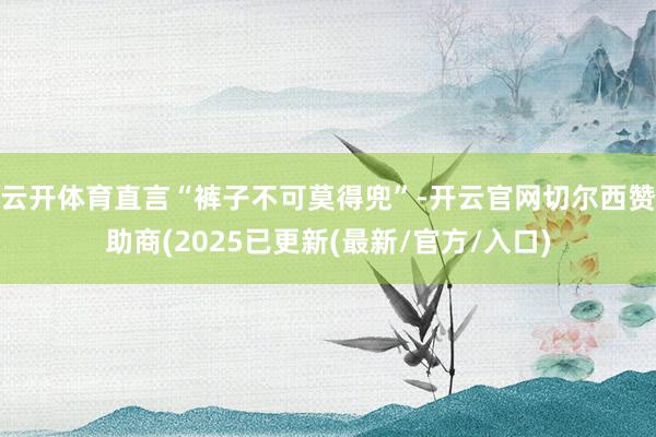 云开体育直言“裤子不可莫得兜”-开云官网切尔西赞助商(2025已更新(最新/官方/入口)