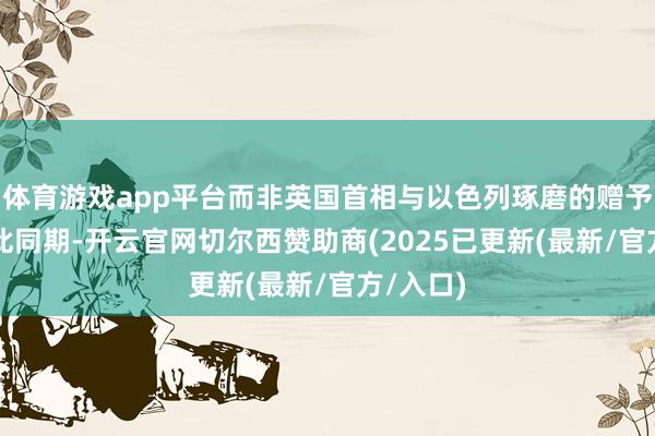 体育游戏app平台而非英国首相与以色列琢磨的赠予!” 与此同期-开云官网切尔西赞助商(2025已更新(最新/官方/入口)
