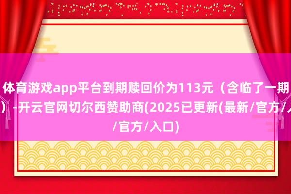 体育游戏app平台到期赎回价为113元（含临了一期利息）-开云官网切尔西赞助商(2025已更新(最新/官方/入口)