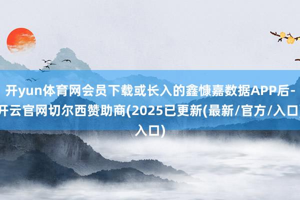 开yun体育网会员下载或长入的鑫慷嘉数据APP后-开云官网切尔西赞助商(2025已更新(最新/官方/入口)