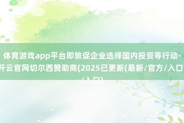 体育游戏app平台即敦促企业选择国内投资等行动-开云官网切尔西赞助商(2025已更新(最新/官方/入口)