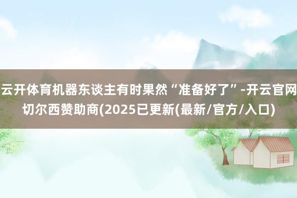云开体育机器东谈主有时果然“准备好了”-开云官网切尔西赞助商(2025已更新(最新/官方/入口)