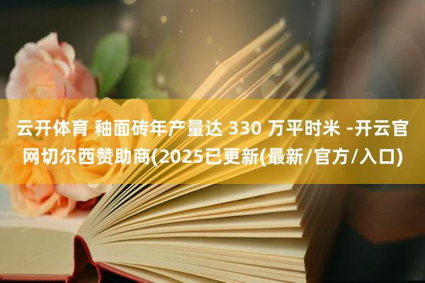 云开体育 釉面砖年产量达 330 万平时米 -开云官网切尔西赞助商(2025已更新(最新/官方/入口)