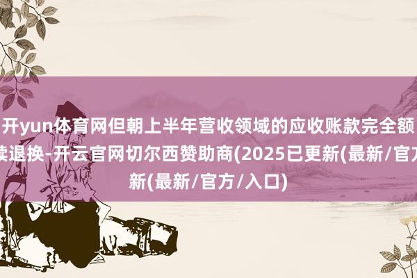 开yun体育网但朝上半年营收领域的应收账款完全额仍需握续退换-开云官网切尔西赞助商(2025已更新(最新/官方/入口)
