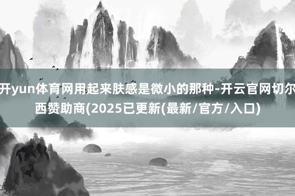 开yun体育网用起来肤感是微小的那种-开云官网切尔西赞助商(2025已更新(最新/官方/入口)